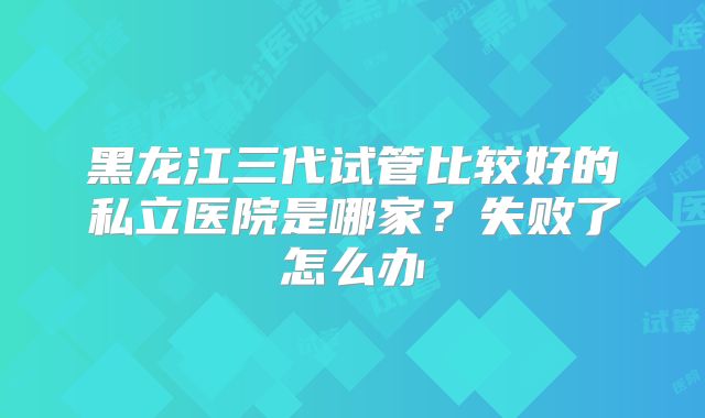 黑龙江三代试管比较好的私立医院是哪家？失败了怎么办