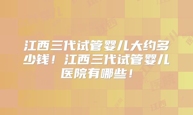 江西三代试管婴儿大约多少钱!江西三代试管婴儿医院有哪些!