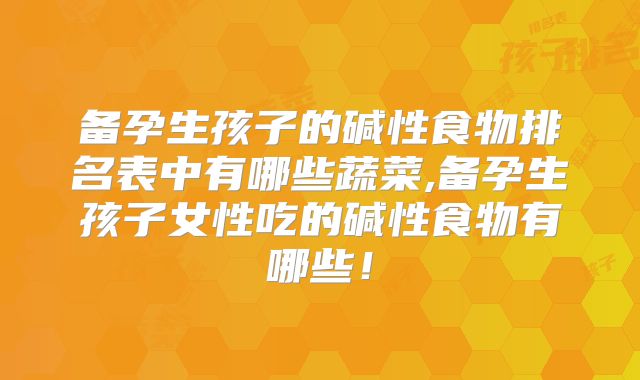 备孕生孩子的碱性食物排名表中有哪些蔬菜,备孕生孩子女性吃的碱性食物有哪些！