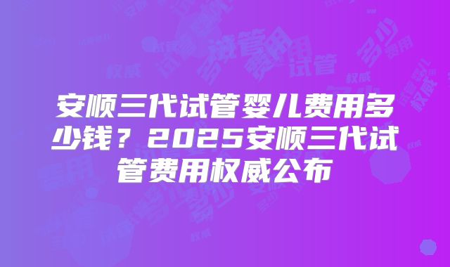 安顺三代试管婴儿费用多少钱？2025安顺三代试管费用权威公布