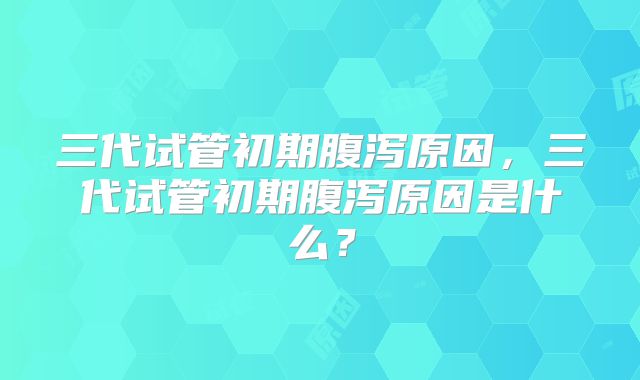 三代试管初期腹泻原因,三代试管初期腹泻原因是什么?