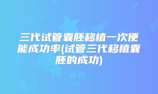 三代试管囊胚移植一次便能成功率(试管三代移植囊胚的成功)
