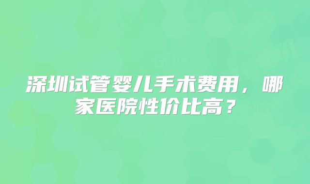 深圳试管婴儿手术费用，哪家医院性价比高？