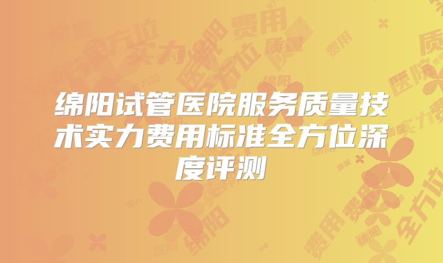 绵阳试管医院服务质量技术实力费用标准全方位深度评测