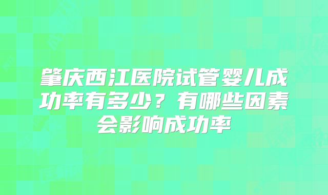 肇庆西江医院试管婴儿成功率有多少?有哪些因素会影响成功率