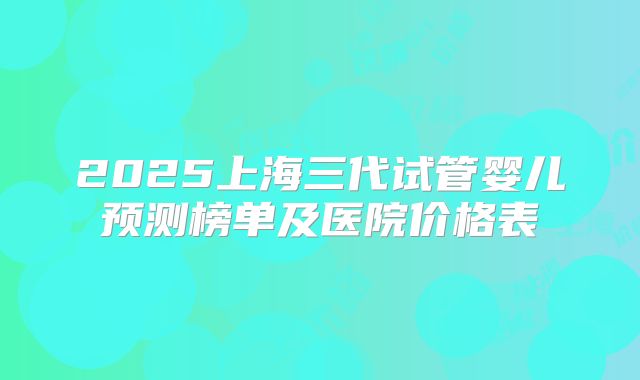 2025上海三代试管婴儿预测榜单及医院价格表