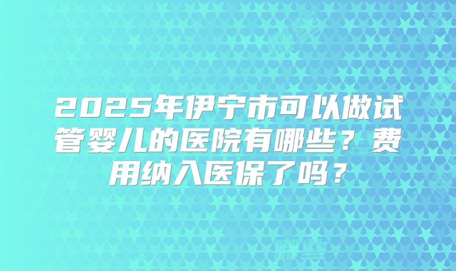 2025年伊宁市可以做试管婴儿的医院有哪些?费用纳入医保了吗?