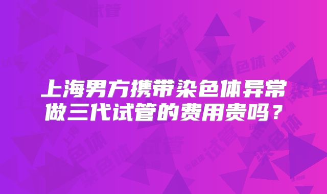 上海男方携带染色体异常做三代试管的费用贵吗?