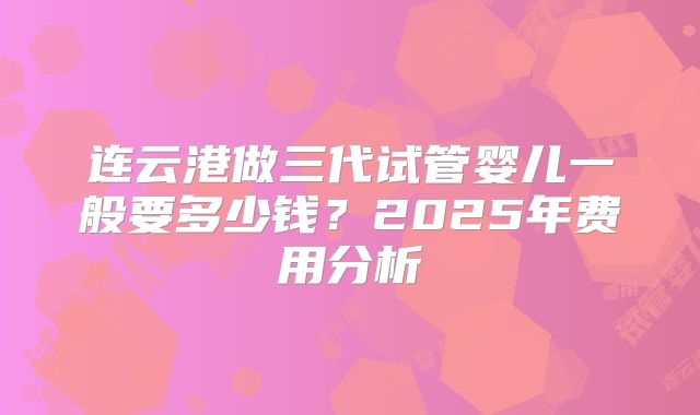 连云港做三代试管婴儿一般要多少钱?2025年费用分析