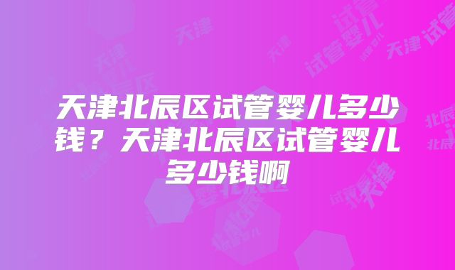 天津北辰区试管婴儿多少钱?天津北辰区试管婴儿多少钱啊