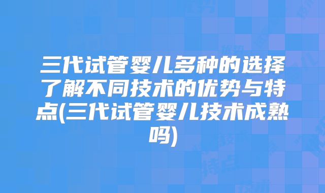 三代试管婴儿多种的选择了解不同技术的优势与特点(三代试管婴儿技术成熟吗)