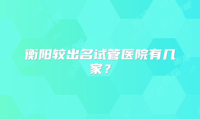 衡阳较出名试管医院有几家？