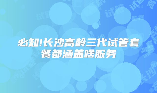 必知!长沙高龄三代试管套餐都涵盖啥服务