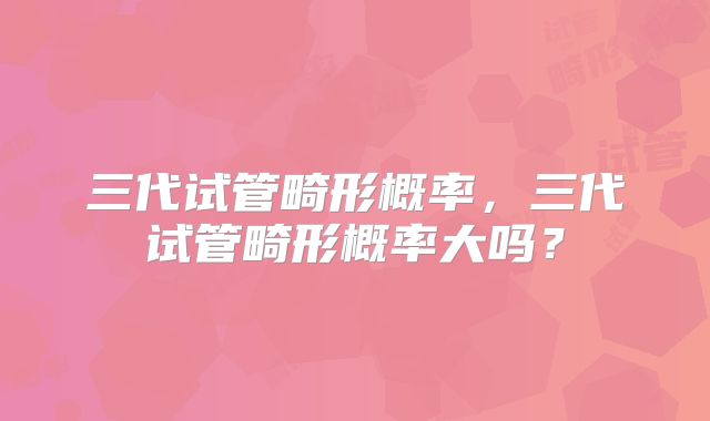 三代试管畸形概率，三代试管畸形概率大吗？
