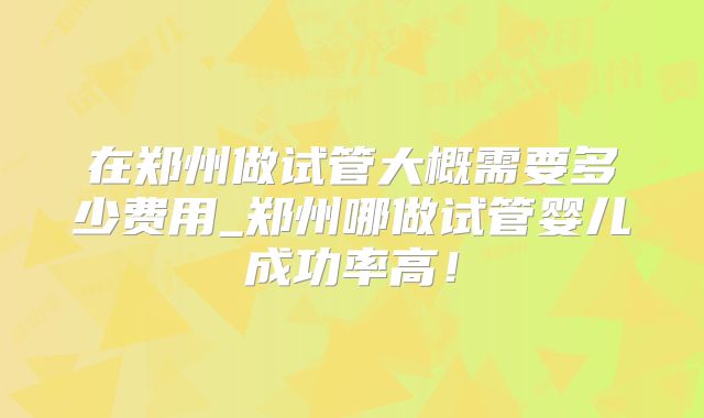 在郑州做试管大概需要多少费用_郑州哪做试管婴儿成功率高!