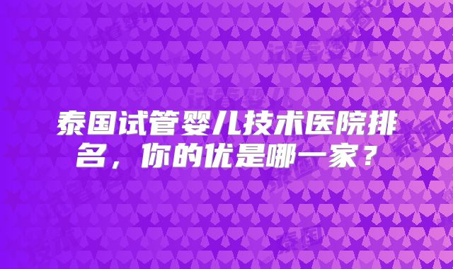 泰国试管婴儿技术医院排名，你的优是哪一家？