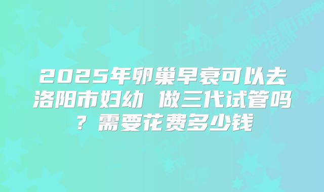 2025年卵巢早衰可以去洛阳市妇幼 做三代试管吗？需要花费多少钱
