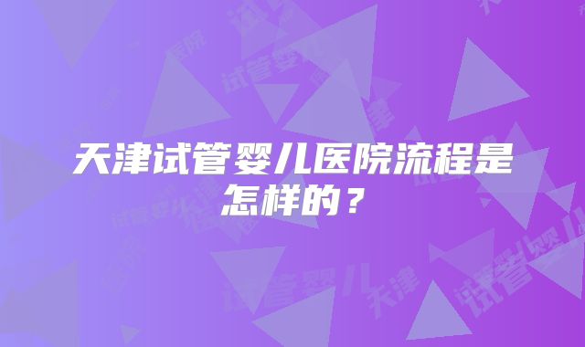 天津试管婴儿医院流程是怎样的？