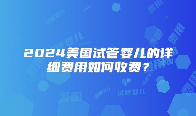 2024美国试管婴儿的详细费用如何收费？