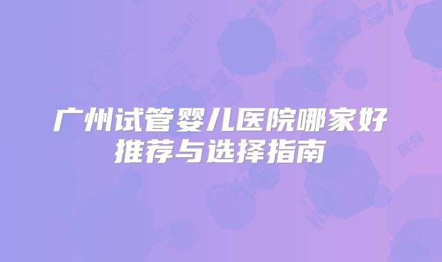 广州试管婴儿医院哪家好推荐与选择指南