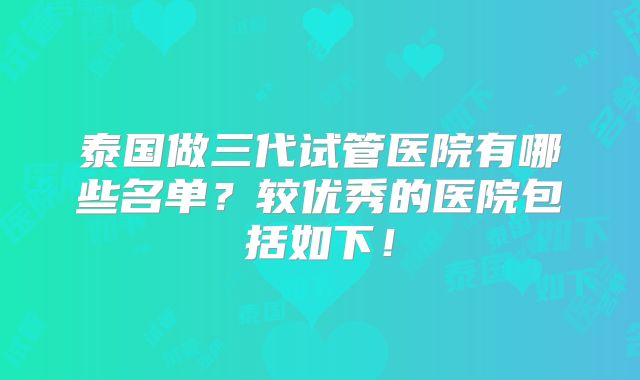 泰国做三代试管医院有哪些名单？较优秀的医院包括如下！