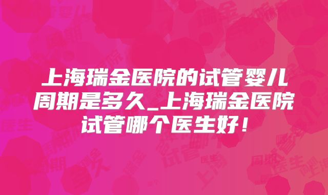 上海瑞金医院的试管婴儿周期是多久_上海瑞金医院试管哪个医生好！