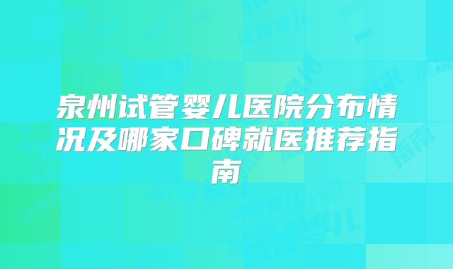 泉州试管婴儿医院分布情况及哪家口碑就医推荐指南