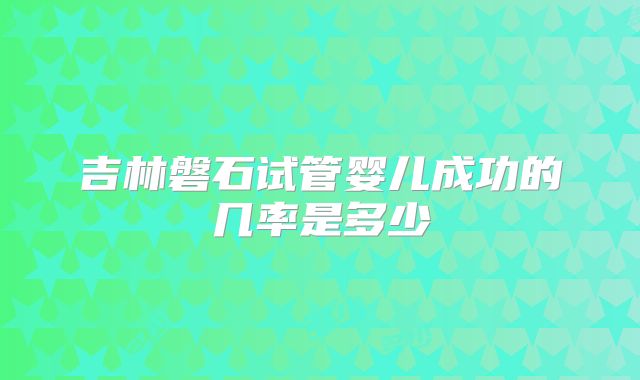 吉林磐石试管婴儿成功的几率是多少