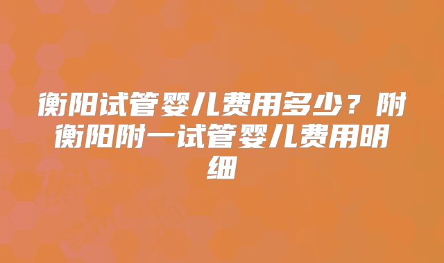 衡阳试管婴儿费用多少？附衡阳附一试管婴儿费用明细