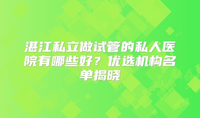 湛江私立做试管的私人医院有哪些好？优选机构名单揭晓