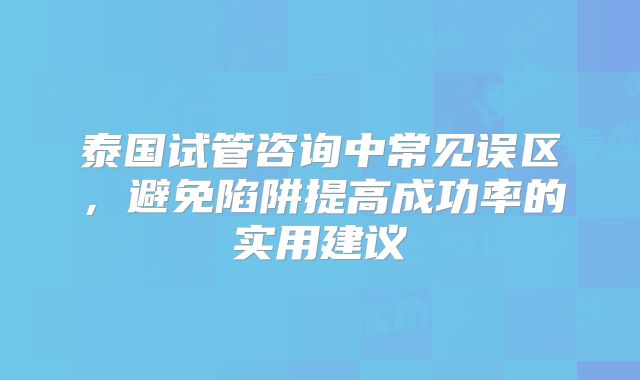 泰国试管咨询中常见误区，避免陷阱提高成功率的实用建议