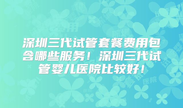 深圳三代试管套餐费用包含哪些服务!深圳三代试管婴儿医院比较好!