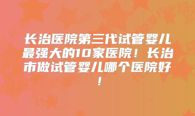 长治医院第三代试管婴儿最强大的10家医院！长治市做试管婴儿哪个医院好！