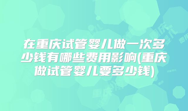 在重庆试管婴儿做一次多少钱有哪些费用影响(重庆做试管婴儿要多少钱)