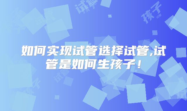 如何实现试管选择试管,试管是如何生孩子!