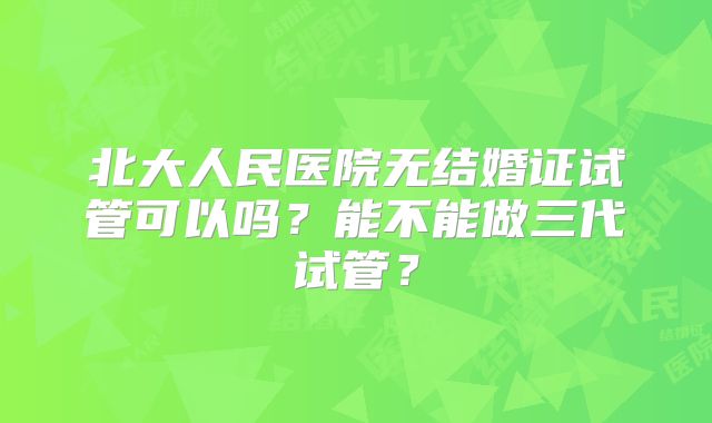 北大人民医院无结婚证试管可以吗？能不能做三代试管？