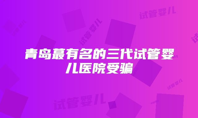 青岛蕞有名的三代试管婴儿医院受骗