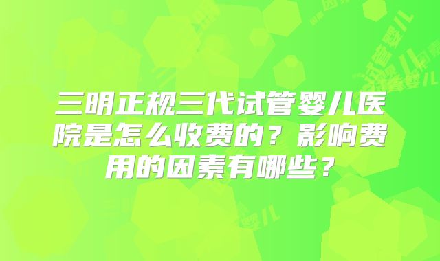 三明正规三代试管婴儿医院是怎么收费的？影响费用的因素有哪些？