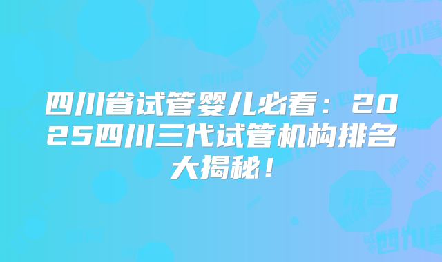 四川省试管婴儿必看：2025四川三代试管机构排名大揭秘！