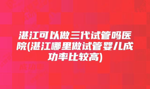 湛江可以做三代试管吗医院(湛江哪里做试管婴儿成功率比较高)