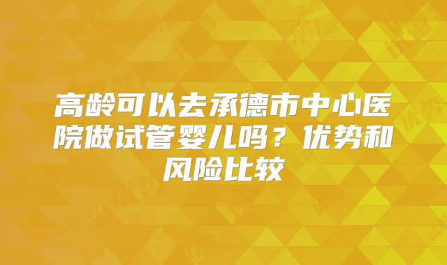 高龄可以去承德市中心医院做试管婴儿吗？优势和风险比较