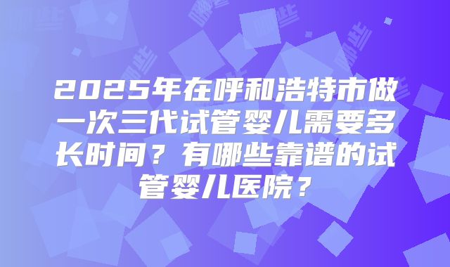 2025年在呼和浩特市做一次三代试管婴儿需要多长时间？有哪些靠谱的试管婴儿医院？