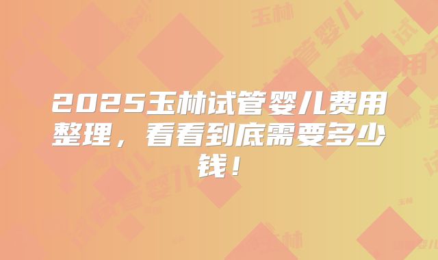 2025玉林试管婴儿费用整理，看看到底需要多少钱！
