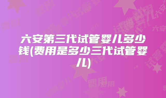 六安第三代试管婴儿多少钱(费用是多少三代试管婴儿)