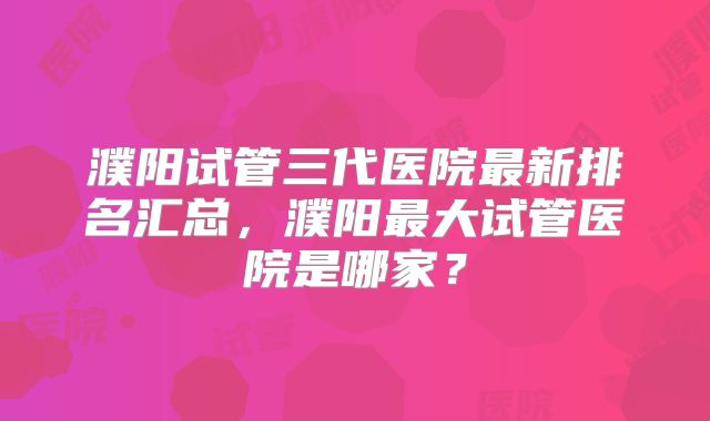濮阳试管三代医院最新排名汇总，濮阳最大试管医院是哪家？