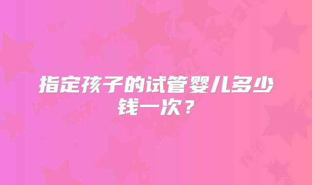 指定孩子的试管婴儿多少钱一次？