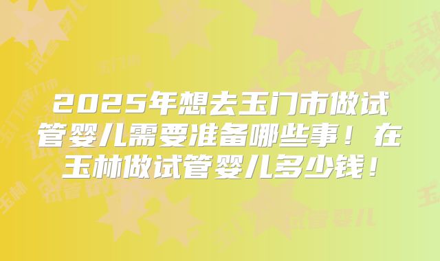 2025年想去玉门市做试管婴儿需要准备哪些事！在玉林做试管婴儿多少钱！