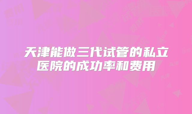 天津能做三代试管的私立医院的成功率和费用
