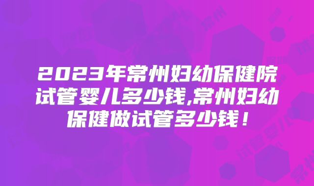 2023年常州妇幼保健院试管婴儿多少钱,常州妇幼保健做试管多少钱！