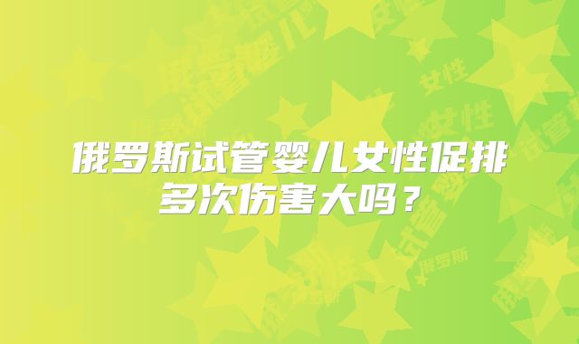 俄罗斯试管婴儿女性促排多次伤害大吗?